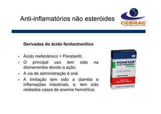 Derivados do ácido fenilantranílico
Ácido mefenâmico = Ponstan®;
O principal uso tem sido na
dismenorréia devido a ação;
A via de administração é oral.
A limitação tem sido a diarréia e
inflamações intestinais, e, tem sido
relatados casos de anemia hemolítica.
Anti-inflamatórios não esteróides
 