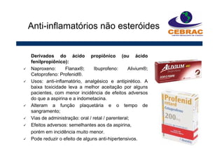 Derivados do ácido propiônico (ou ácido
fenilpropiônico):
Naproxeno: Flanax®; Ibuprofeno: Alivium®;
Cetoprofeno: Profenid®.
Usos: anti-inflamatório, analgésico e antipirético. A
baixa toxicidade leva a melhor aceitação por alguns
pacientes, com menor incidência de efeitos adversos
do que a aspirina e a indometacina.
Alteram a função plaquetária e o tempo de
sangramento;
Vias de administração: oral / retal / parenteral;
Efeitos adversos: semelhantes aos da aspirina,
porém em incidência muito menor.
Pode reduzir o efeito de alguns anti-hipertensivos.
Anti-inflamatórios não esteróides
 