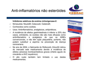 Inibidores seletivos da enzima cicloxigenase-2:
Nimesulida: Nisulid®; Celecoxib: Celebra®;
Conhecidos como coxibes.
Usos: Antiinflamatórios, analgésicos, antipiréticos;
A incidência de efeitos gastrintestinais é inferior a 20% dos
casos, entretanto, os coxibes não são mais eficazes como
antiinflamatório e analgésico do que os AINEs
convencionais, e não têm ação plaquetária, portanto, não
podem substituir a aspirina na prevenção de doença
coronariana;
No ano de 2004, o fabricante do Rofecoxib (Vioxx®) retirou
do mercado este medicamento devido à incidência de
efeitos adversos tromboembólicos graves (infarto agudo do
miocárdio e AVC isquêmico),
O alto custo também tem limitado o uso destes
medicamentos.
Anti-inflamatórios não esteróides
 