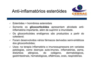 Esteróides = hormônios esteroidais
Somente os glicocorticóides apresentam atividade anti-
inflamatória importante, além de suprimir a imunidade.
Os glicocorticóides endógenos são produzidos a partir do
colesterol;
Foram desenvolvidos vários fármacos derivados semi-sintéticos
dos glicocorticóides;
Usos: na terapia inflamatória e imunossupressora em variadas
patologias, como doenças auto-imunes, inflamatórias, asma,
distúrbios alérgicos, do colágeno, dermatológicos,
gastrintestinais, hematológicas, oftálmicas, orais, respiratórias.
Anti-inflamatórios esteróides
 