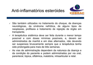 São também utilizados no tratamento do choque, de doenças
neurológicas, da síndrome nefrótica, de alguns tipos de
neoplasias, profilaxia e tratamento de rejeição de órgão em
transplante.
A terapêutica sistêmica deve ser feita durante o menor tempo
possível e com doses mínimas possíveis, e, devem ser
administrados de manhã e em dias alternados, não devendo
ser suspensos bruscamente sempre que a terapêutica tenha
sido prolongada para mais de três semanas.
As vias de administração dependem da natureza da doença e
da condição do paciente e podem administrados por via oral,
parenteral, tópica, oftálmica, inalatória, intraarticular e retal.
Anti-inflamatórios esteróides
 