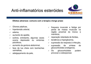 Úlceras pépticas,
hipertensão arterial,
edema,
aumento do apetite,
euforia, entretanto, algumas vezes
ocorre depressão ou sintomas
psicóticos,
aumento da gordura abdominal,
face de lua cheia com bochechas
vermelhas,
adelgaçamento da pele,
Anti-inflamatórios esteróides
fraqueza muscular e fadiga por
perda de massa muscular na
região proximal do tronco e
membros,
reparação retardada de feridas,
tendência a hiperglicemia,
supressão da resposta à infecção,
supressão da síntese de
glicocorticóides endógenos,
Os glicocorticóides podem
provocar a osteoporose
Efeitos adversos: comuns com a terapia a longo prazo
 