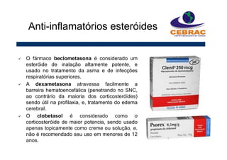O fármaco beclometasona é considerado um
esteróide de inalação altamente potente, e
usado no tratamento da asma e de infecções
respiratórias superiores.
A dexametasona atravessa facilmente a
barreira hematoencefálica (penetrando no SNC,
ao contrário da maioria dos corticosteróides)
sendo útil na profilaxia, e, tratamento do edema
cerebral.
O clobetasol é considerado como o
corticosteróide de maior potencia, sendo usado
apenas topicamente como creme ou solução, e,
não é recomendado seu uso em menores de 12
anos.
Anti-inflamatórios esteróides
 