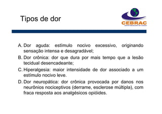 A. Dor aguda: estímulo nocivo excessivo, originando
sensação intensa e desagradável;
B. Dor crônica: dor que dura por mais tempo que a lesão
tecidual desencadeante;
C. Hiperalgesia: maior intensidade de dor associado a um
estímulo nocivo leve.
D. Dor neuropática: dor crônica provocada por danos nos
neurônios nociceptivos (derrame, esclerose múltipla), com
fraca resposta aos analgésicos opióides.
Tipos de dor
 