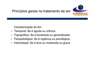 Caracterização da dor:
Temporal: Se é aguda ou crônica;
Topográfica: Se é localizada ou generalizada;
Fisiopatológica: Se é orgânica ou psicológica;
Intensidade: Se é leve ou moderada ou grave.
Princípios gerais no tratamento da dor
 