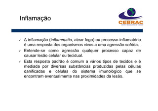 A inflamação (inflammatio, atear fogo) ou processo inflamatório
é uma resposta dos organismos vivos a uma agressão sofrida.
Entende-se como agressão qualquer processo capaz de
causar lesão celular ou tecidual.
Esta resposta padrão é comum a vários tipos de tecidos e é
mediada por diversas substâncias produzidas pelas células
danificadas e células do sistema imunológico que se
encontram eventualmente nas proximidades da lesão.
Inflamação
 