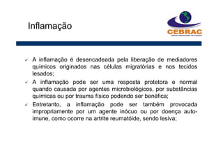 A inflamação é desencadeada pela liberação de mediadores
químicos originados nas células migratórias e nos tecidos
lesados;
A inflamação pode ser uma resposta protetora e normal
quando causada por agentes microbiológicos, por substâncias
químicas ou por trauma físico podendo ser benéfica;
Entretanto, a inflamação pode ser também provocada
impropriamente por um agente inócuo ou por doença auto-
imune, como ocorre na artrite reumatóide, sendo lesiva;
Inflamação
 