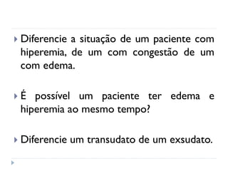  Diferencie a situação de um paciente com
hiperemia, de um com congestão de um
com edema.
 É possível um paciente ter edema e
hiperemia ao mesmo tempo?
 Diferencie um transudato de um exsudato.
 
