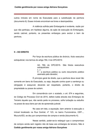 Cedido gentilmente por nossa amiga Adriana Gonçalves
outros imóveis em nome da Executada para a substituição da penhora
(documento 6). Esses imóveis encontram-se livres e desimpedidos.
A violência sofrida pelo Embargante é evidente, razão por
que não participa, em hipótese alguma, da ação de execução do Embargado,
sendo cabível, portanto, os presentes embargos para excluir o bem da
penhora.
II – DO DIREITO
Por força de escritura pública de divórcio, título executivo
extrajudicial, nos termos do artigo 784, II do CPC/2015:
Art. 784, do CPC/2015. São títulos executivos
extrajudiciais:
(...)
II - a escritura pública ou outro documento público
assinado pelo devedor;
É princípio geral de direito, que a penhora deva recair tão
somente em bens do Executado, ou seja, daquele contra quem a sentença ou
obrigação é exequível, devendo ser respeitado, portanto, o direito de
propriedade ou posse de outrem.
Em consonância com o acatado, o art. 674 e seguintes,
do Código de Processo Civil de 2015, defere tutela através dos Embargos de
Terceiro àquele que, não sendo parte no processo, sofre turbação ou esbulho
na posse de seus bens por ato de apreensão judicial.
No caso em tela, a aquisição, bem anterior à execução o
imóvel localizado na Rua Central, nº 123, no bairro Funcionários, CEP...,
Mucurici/ES, se deu por compromisso de compra e venda (documento 4).
Nesse sentido, poder-se-ia redarguir que o compromisso
de compra venda sem registro não dá base aos embargos de terceiro. Não é
Cedido gentilmente por nossa amiga Adriana Gonçalves
 