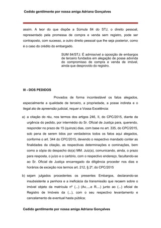 Cedido gentilmente por nossa amiga Adriana Gonçalves
assim. A teor do que dispõe a Súmula 84 do STJ, o direito pessoal,
representado pela promessa de compra e venda sem registro, pode ser
contraposto, com sucesso, a outro direito pessoal que lhe seja posterior, como
é o caso do crédito do embargado.
SUM 84/STJ. É admissível a oposição de embargos
de terceiro fundados em alegação de posse advinda
do compromisso de compra e venda de imóvel,
ainda que desprovido do registro.
III - DOS PEDIDOS
Provados de forma incontestável os fatos alegados,
especialmente a qualidade de terceiro, a propriedade, a posse indireta e o
ilegal ato de apreensão judicial, requer a Vossa Excelência:
a) a citação do réu, nos termos dos artigos 246, II, do CPC/2015, diante da
urgência do pedido, por intermédio do Sr. Oficial de Justiça para, querendo,
responder no prazo de 15 (quinze) dias, com base no art. 335, do CPC/2015,
sob pena de serem tidos por verdadeiros todos os fatos aqui alegados,
conforme o art. 344 do CPC/2015, devendo o respectivo mandado conter as
finalidades da citação, as respectivas determinações e cominações, bem
como a cópia do despacho do(a) MM. Juiz(a), comunicando, ainda, o prazo
para resposta, o juízo e o cartório, com o respectivo endereço, facultando-se
ao Sr. Oficial de Justiça encarregado da diligência proceder nos dias e
horários de exceção nos termos art. 212, § 2º, do CPC/2015
b) sejam julgados procedentes os presentes Embargos, declarando-se
insubsistente a penhora e a ineficácia da transmissão que recaem sobre o
imóvel objeto da matrícula nº (...) (Av...,.e R....) junto ao (...) oficial de
Registro de Imóveis da (...), com o seu respectivo levantamento e
cancelamento de eventual hasta pública;
Cedido gentilmente por nossa amiga Adriana Gonçalves
 