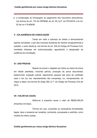 Cedido gentilmente por nossa amiga Adriana Gonçalves
c) a condenação do Embargado ao pagamento dos honorários advocatícios,
nos termos do art. 133 da CRFB/88, do art. 85, § 2º, do CPC/2015 e do art.
22 da Lei nº 8.906/94.
V – DA AUDIÊNCIA DE CONCILIAÇÃO
Tendo em vista a natureza do direito e demonstrando
espírito conciliador, a par das inúmeras tentativas de resolver amigavelmente a
questão, o autor desde já, nos termos do art. 334 do Código de Processo Civil,
manifesta interesse em autocomposição, aguardando a designação de
audiência de conciliação.
VI - DAS PROVAS
Requer-se provar o alegado por todos os meios de prova
em direito admitidos, incluindo perícia, produção de prova documental,
testemunhal, inspeção judicial, depoimento pessoal sob pena de confissão
caso o réu (ou seu representante) não compareça, ou, comparecendo, se
negue a depor nos termos do artigo 385, § 1º, do Código de Processo Civil de
2015.
VII - VALOR DA CAUSA
Atribui-se à presente causa o valor de R$300.000,00
(trezentos mil reais).
Termos em que, cumpridas as necessárias formalidades
legais, deve a presente ser recebida, conhecida, processada e acolhida, como
medida de inteira Justiça.
Cedido gentilmente por nossa amiga Adriana Gonçalves
 