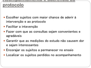 Acompanhamento e aderência ao
protocolo
 Escolher sujeitos com maior chance de aderir à
intervenção e ao protocolo
 Facilitar a intevenção
 Fazer com que as consultas sejam convenientes e
agradáveis
 Garantir que as medições do estudo não causem dor
e sejam interessantes
 Encorajar os sujeitos a permanecer no ensaio
 Localizar os sujeitos perdidos no acompanhamento
 