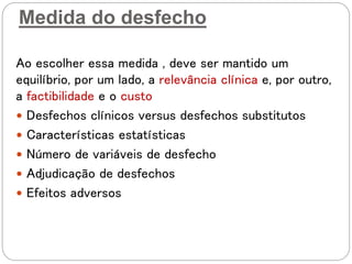 Medida do desfecho
Ao escolher essa medida , deve ser mantido um
equilíbrio, por um lado, a relevância clínica e, por outro,
a factibilidade e o custo
 Desfechos clínicos versus desfechos substitutos
 Características estatísticas
 Número de variáveis de desfecho
 Adjudicação de desfechos
 Efeitos adversos
 