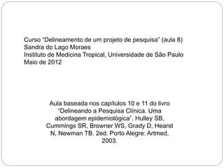 Aula baseada nos capítulos 10 e 11 do livro
“Delineando a Pesquisa Clínica. Uma
abordagem epidemiológica”. Hulley SB,
Cummings SR, Browner WS, Grady D, Hearst
N, Newman TB. 2ed. Porto Alegre: Artmed,
2003.
Curso “Delineamento de um projeto de pesquisa” (aula 8)
Sandra do Lago Moraes
Instituto de Medicina Tropical, Universidade de São Paulo
Maio de 2012
 