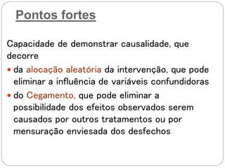 Pontos fortes
Capacidade de demonstrar causalidade, que
decorre
 da alocação aleatória da intervenção, que pode
eliminar a influência de variáveis confundidoras
 do Cegamento, que pode eliminar a
possibilidade dos efeitos observados serem
causados por outros tratamentos ou por
mensuração enviesada dos desfechos
 