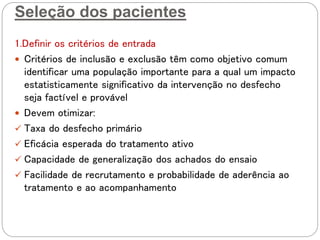 Seleção dos pacientes
1.Definir os critérios de entrada
 Critérios de inclusão e exclusão têm como objetivo comum
identificar uma população importante para a qual um impacto
estatisticamente significativo da intervenção no desfecho
seja factível e provável
 Devem otimizar:
 Taxa do desfecho primário
 Eficácia esperada do tratamento ativo
 Capacidade de generalização dos achados do ensaio
 Facilidade de recrutamento e probabilidade de aderência ao
tratamento e ao acompanhamento
 