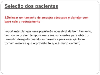 Seleção dos pacientes
2.Delinear um tamanho de amostra adequado e planejar com
base nele o recrutamento
Importante planejar uma população acessível de bom tamanho,
bem como prever tempo e recursos suficientes para obter o
tamanho desejado quando as barreiras para alcançá-lo se
tornam maiores que o previsto (o que é muito comum)
 