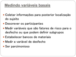 Medindo variáveis basais
 Coletar informações para posterior localização
do sujeito
 Descrever os participantes
 Medir variáveis que são fatores de risco para o
desfecho ou que podem definir subgrupos
 Estabelecer bancos de materiais
 Medir a variável de desfecho
 Ser parcimonioso
 
