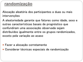 randomização
Alocação aleatória dos participantes a duas ou mais
intervenções
A aleatoriedade garante que fatores como idade, sexo e
outras características basais de prognóstico que
confundiram uma associação observada sejam
distribuídos igualmente entre os grupos randomizados,
exceto pela variação ao acaso
 Fazer a alocação corretamente
 Considerar técnicas especiais de randomização
 