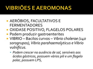 VIBRIÕES E AEROMONASAERÓBIOS, FACULTATIVOS E FERMENTADORESOXIDASE POSITIVO, FLAGELOS POLARESPodem produzir gastroenteritesVIBRIO – Bacilos curvos – Vibriocholerae (140 sorogrupos), Vibrioparahaemolyticuse Vibriovulnificus.Podem crescer na ausência de sal, sensíveis aos ácidos gástricos, possuem vários pili e um flagelo polar, possuem LPS,
