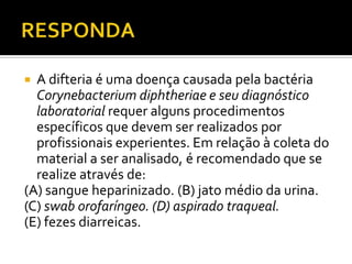 RESPONDAA difteria é uma doença causada pela bactéria Corynebacteriumdiphtheriae e seu diagnóstico laboratorial requer alguns procedimentos específicos que devem ser realizados por profissionais experientes. Em relação à coleta do material a ser analisado, é recomendado que se realize através de:(A) sangue heparinizado. (B) jato médio da urina.(C) swab orofaríngeo. (D) aspirado traqueal.(E) fezes diarreicas.