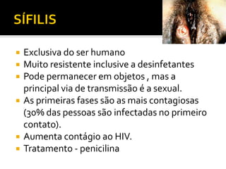 SÍFILISExclusiva do ser humanoMuito resistente inclusive a desinfetantesPode permanecer em objetos , mas a principal via de transmissão é a sexual.As primeiras fases são as mais contagiosas (30% das pessoas são infectadas no primeiro contato).Aumenta contágio ao HIV.Tratamento - penicilina