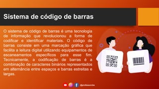 Sistema de código de barras
O sistema de código de barras é uma tecnologia
de informação que revolucionou a forma de
codificar e identificar materiais. O código de
barras consiste em uma marcação gráfica que
facilita a leitura digital utilizando equipamentos de
escaneamentos específicos para esse fim.
Tecnicamente, a codificação de barras é a
combinação de caracteres binários representados
em alternância entre espaços e barras estreitas e
largas.
@professorcbs
 