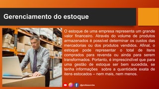 Gerenciamento do estoque
O estoque de uma empresa representa um grande
valor financeiro. Através do volume de produtos
armazenados é possível determinar os custos das
mercadorias ou dos produtos vendidos. Afinal, o
estoque pode representar o total de itens
comprados para revenda ou ainda para serem
transformados. Portanto, é imprescindível que para
uma gestão de estoque ser bem sucedida, se
tenha informações sobre a quantidade exata de
itens estocados – nem mais, nem menos.
@professorcbs
 
