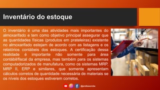 Inventário do estoque
O inventário é uma das atividades mais importantes do
almoxarifado e tem como objetivo principal assegurar que
as quantidades físicas (produtos em prateleiras) existente
no almoxarifado estejam de acordo com as listagens e os
relatórios contábeis dos estoques. A certificação dessa
realidade é importante não somente para área
contábil/fiscal da empresa, mas também para os sistemas
computadorizados de manufatura, como os sistemas MRP,
MRP II, ERP e similares, que somente apresentam
cálculos corretos de quantidade necessária de materiais se
os níveis dos estoques estiverem corretos.
@professorcbs
 