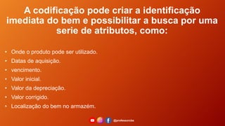 • Onde o produto pode ser utilizado.
• Datas de aquisição.
• vencimento.
• Valor inicial.
• Valor da depreciação.
• Valor corrigido.
• Localização do bem no armazém.
A codificação pode criar a identificação
imediata do bem e possibilitar a busca por uma
serie de atributos, como:
@professorcbs
 