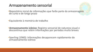 Armazenamento sensorial
•Repositório inicial de informações que farão parte da armazenagem
de curto e de longo prazo
•Equivalente à memória de trabalho
•Armazenamento icônico: Registro sensorial de natureza visual e
descontínua que retém informações por períodos muito breves
•Sperling (1960): Informações desaparecem rapidamente do
armazenamento icônico
 