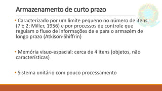 Armazenamento de curto prazo
• Caracterizado por um limite pequeno no número de itens
(7 ± 2; Miller, 1956) e por processos de controle que
regulam o fluxo de informações de e para o armazém de
longo prazo (Atkison-Shiffrin)
• Memória visuo-espacial: cerca de 4 itens (objetos, não
características)
• Sistema unitário com pouco processamento
 