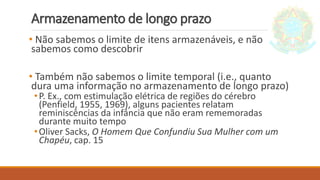 Armazenamento de longo prazo
• Não sabemos o limite de itens armazenáveis, e não
sabemos como descobrir
• Também não sabemos o limite temporal (i.e., quanto
dura uma informação no armazenamento de longo prazo)
•P. Ex., com estimulação elétrica de regiões do cérebro
(Penfield, 1955, 1969), alguns pacientes relatam
reminiscências da infância que não eram rememoradas
durante muito tempo
•Oliver Sacks, O Homem Que Confundiu Sua Mulher com um
Chapéu, cap. 15
 