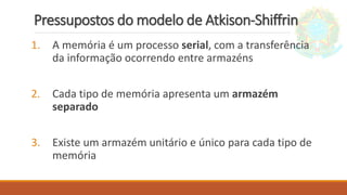 Pressupostos do modelo de Atkison-Shiffrin
1. A memória é um processo serial, com a transferência
da informação ocorrendo entre armazéns
2. Cada tipo de memória apresenta um armazém
separado
3. Existe um armazém unitário e único para cada tipo de
memória
 