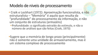 Modelo de niveis de processamento
• Craik e Lockhart (1972): Aproximação funcionalista, e não
estruturalista – “Memória” é aquilo que resulta da
“profundidade” do processamento da informação, e não
um conjunto de estruturas (armazéns)
•Profundidade: o significado extraído do estímulo, e não o
número de análises que são feitas (Craik, 1973)
•Sugere que a memória de longo prazo (principalmente)
não é somente uma unidade de armazenamento, mas é
um sistema complexo de processamento
 
