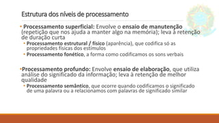 Estrutura dos níveis de processamento
• Processamento superficial: Envolve o ensaio de manutenção
(repetição que nos ajuda a manter algo na memória); leva à retenção
de duração curta
• Processamento estrutural / físico (aparência), que codifica só as
propriedades físicas dos estímulos
• Processamento fonético, a forma como codificamos os sons verbais
•Processamento profundo: Envolve ensaio de elaboração, que utiliza
análise do significado da informação; leva à retenção de melhor
qualidade
• Processamento semântico, que ocorre quando codificamos o significado
de uma palavra ou a relacionamos com palavras de significado similar
 