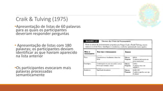 Craik & Tulving (1975)
•Apresentação de listas de 60 palavras
para as quais os participantes
deveriam responder perguntas
• Apresentação de listas com 180
palavras; os participantes deviam
identificar as que haviam aparecido
na lista anterior
•Os participantes evocaram mais
palavras processadas
semanticamente
 