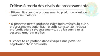 Críticas à teoria dos níveis de processamento
• Não explica como o processamento profundo resulta em
memórias melhores
• O processamento profundo exige mais esforço do que o
processamento superficial, e pode ser isso, ao invés da
profundidade de processamento, que faz com que as
pessoas lembrem melhor
•O conceito de profundidade é vago e não pode ser
objetivamente mensurado
 