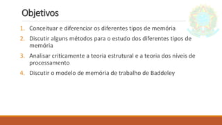 Objetivos
1. Conceituar e diferenciar os diferentes tipos de memória
2. Discutir alguns métodos para o estudo dos diferentes tipos de
memória
3. Analisar criticamente a teoria estrutural e a teoria dos níveis de
processamento
4. Discutir o modelo de memória de trabalho de Baddeley
 