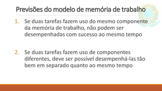 Previsões do modelo de memória de trabalho
1. Se duas tarefas fazem uso do mesmo componente
da memória de trabalho, não podem ser
desempenhadas com sucesso ao mesmo tempo
2. Se duas tarefas fazem uso de componentes
diferentes, deve ser possível desempenhá-las tão
bem em separado quanto ao mesmo tempo
 
