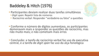 Baddeley & Hitch (1976)
• Participantes deviam realizar duas tarefas simultâneas
• Digit span: Repetir lista de números
• Raciocínio verbal: Responder “verdadeiro ou falso” a questões
• Conforme o número de dígitos aumentava, os participantes
demoravam mais a responder as questões de raciocínio, mas
não muito mais; e não cometiam mais erros
• Conclusão: a tarefa de raciocínio verbal faz uso da executiva
central, e a tarefa de digit span faz uso da alça fonológica
 