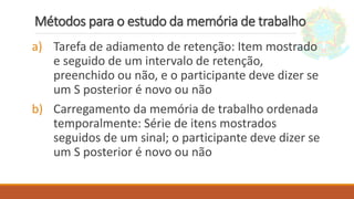 Métodos para o estudo da memória de trabalho
a) Tarefa de adiamento de retenção: Item mostrado
e seguido de um intervalo de retenção,
preenchido ou não, e o participante deve dizer se
um S posterior é novo ou não
b) Carregamento da memória de trabalho ordenada
temporalmente: Série de itens mostrados
seguidos de um sinal; o participante deve dizer se
um S posterior é novo ou não
 