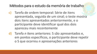 Métodos para o estudo da memória de trabalho
c) Tarefa de ordem temporal: Série de itens
apresentada, seguida de um sinal; o teste mostra
dois itens apresentados anteriormente, e o
participante deve identificar qual dos dois
apareceu mais recentemente
d) Tarefa n itens anteriores: S são apresentados e,
em pontos específicos, o participante deve repetir
o S que ocorreu n apresenações anteriores
 