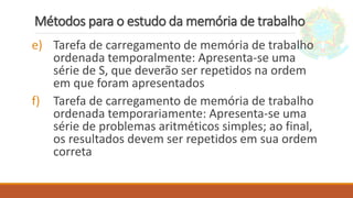 Métodos para o estudo da memória de trabalho
e) Tarefa de carregamento de memória de trabalho
ordenada temporalmente: Apresenta-se uma
série de S, que deverão ser repetidos na ordem
em que foram apresentados
f) Tarefa de carregamento de memória de trabalho
ordenada temporariamente: Apresenta-se uma
série de problemas aritméticos simples; ao final,
os resultados devem ser repetidos em sua ordem
correta
 