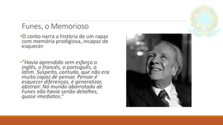 Funes, o Memorioso
•O conto narra a história de um rapaz
com memória prodigiosa, incapaz de
esquecer
•"Havia aprendido sem esforço o
inglês, o francês, o português, o
latim. Suspeito, contudo, que não era
muito capaz de pensar. Pensar é
esquecer diferenças, é generalizar,
abstrair. No mundo abarrotado de
Funes não havia senão detalhes,
quase imediatos.“
 