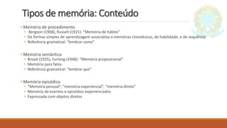 Tipos de memória: Conteúdo
• Memória de procedimento
• Bergson (1908), Russell (1921): “Memória de hábito”
• De formas simples de aprendizagem associativa a memórias cinestésicas, de habilidade, e de sequência
• Referência gramatical: “lembrar como”
• Memória semântica
• Broad (1925), Furlong (1948): “Memória proposicional”
• Memória para fatos
• Referência gramatical: “lembrar que”
• Memória episódica
• “Memória pessoal”, “memória experiencial”, “memória direta”
• Memória de eventos e episódios experienciados
• Expressada com objetos diretos
 