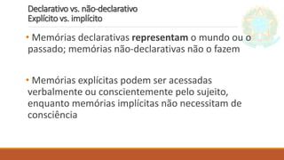 Declarativo vs. não-declarativo
Explícito vs. implícito
• Memórias declarativas representam o mundo ou o
passado; memórias não-declarativas não o fazem
• Memórias explícitas podem ser acessadas
verbalmente ou conscientemente pelo sujeito,
enquanto memórias implícitas não necessitam de
consciência
 