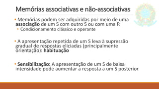 Memórias associativas e não-associativas
• Memórias podem ser adquiridas por meio de uma
associação de um S com outro S ou com uma R
• Condicionamento clássico e operante
• A apresentação repetida de um S leva à supressão
gradual de respostas eliciadas (principalmente
orientação): habituação
• Sensibilização: A apresentação de um S de baixa
intensidade pode aumentar a resposta a um S posterior
 