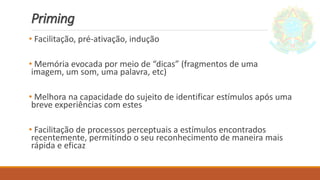 Priming
• Facilitação, pré-ativação, indução
• Memória evocada por meio de “dicas” (fragmentos de uma
imagem, um som, uma palavra, etc)
• Melhora na capacidade do sujeito de identificar estímulos após uma
breve experiências com estes
• Facilitação de processos perceptuais a estímulos encontrados
recentemente, permitindo o seu reconhecimento de maneira mais
rápida e eficaz
 