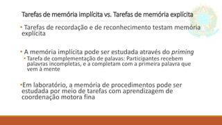 Tarefas de memória implícita vs. Tarefas de memória explícita
• Tarefas de recordação e de reconhecimento testam memória
explícita
• A memória implícita pode ser estudada através do priming
• Tarefa de complementação de palavas: Participantes recebem
palavras incompletas, e a completam com a primeira palavra que
vem à mente
•Em laboratório, a memória de procedimentos pode ser
estudada por meio de tarefas com aprendizagem de
coordenação motora fina
 